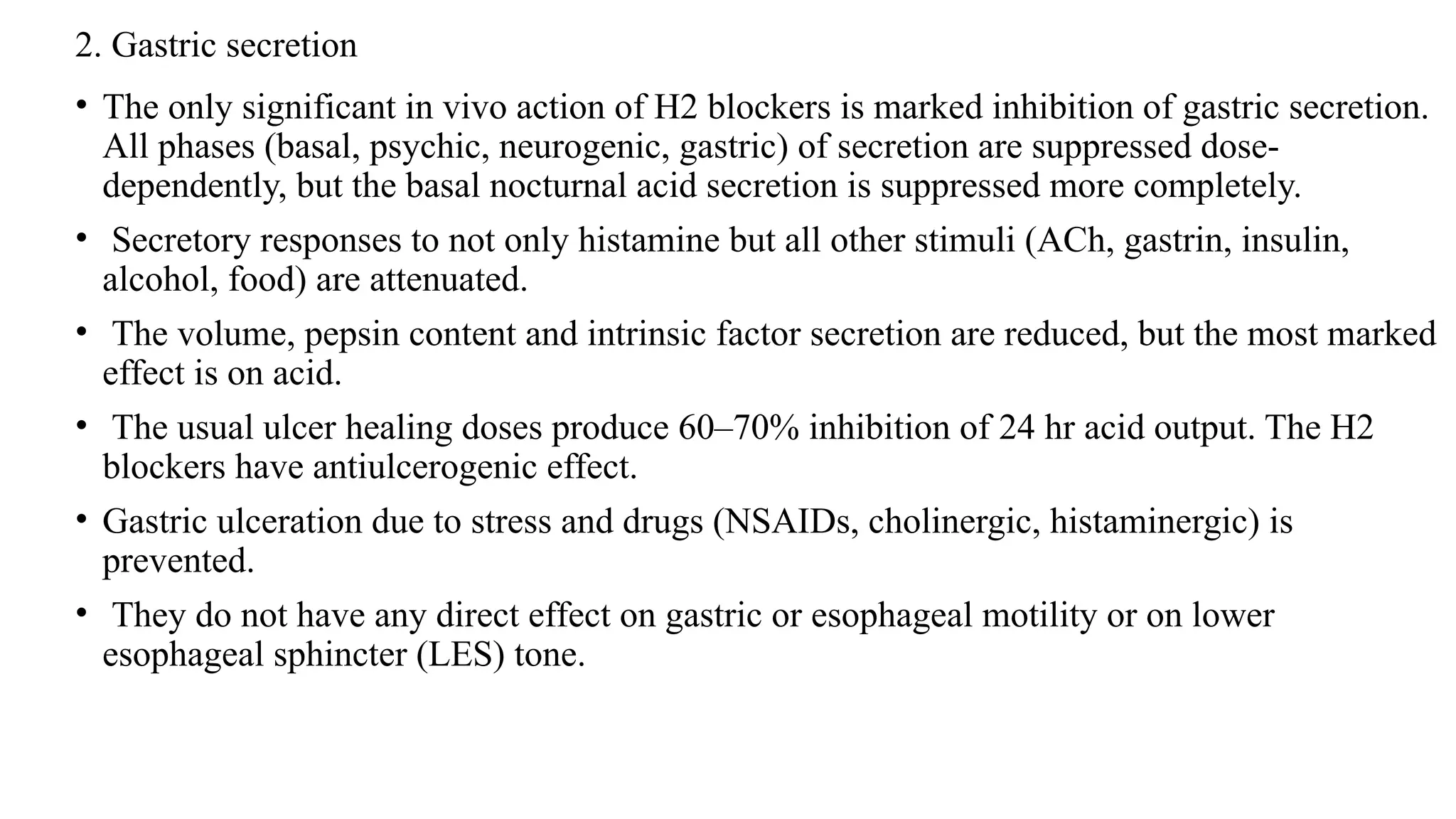2. Gastric secretion
• The only significant in vivo action of H2 blockers is marked inhibition of gastric secretion.
All phases (basal, psychic, neurogenic, gastric) of secretion are suppressed dose-
dependently, but the basal nocturnal acid secretion is suppressed more completely.
• Secretory responses to not only histamine but all other stimuli (ACh, gastrin, insulin,
alcohol, food) are attenuated.
• The volume, pepsin content and intrinsic factor secretion are reduced, but the most marked
effect is on acid.
• The usual ulcer healing doses produce 60–70% inhibition of 24 hr acid output. The H2
blockers have antiulcerogenic effect.
• Gastric ulceration due to stress and drugs (NSAIDs, cholinergic, histaminergic) is
prevented.
• They do not have any direct effect on gastric or esophageal motility or on lower
esophageal sphincter (LES) tone.
 