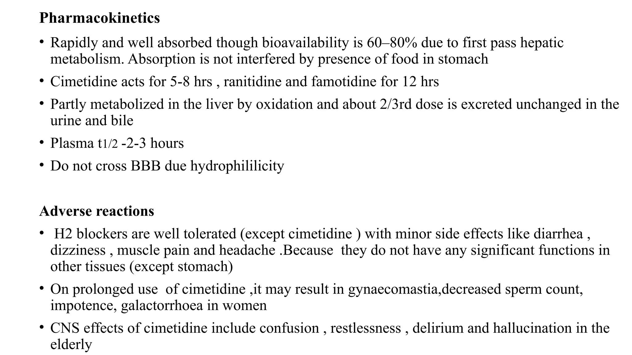 Pharmacokinetics
• Rapidly and well absorbed though bioavailability is 60–80% due to first pass hepatic
metabolism. Absorption is not interfered by presence of food in stomach
• Cimetidine acts for 5-8 hrs , ranitidine and famotidine for 12 hrs
• Partly metabolized in the liver by oxidation and about 2/3rd dose is excreted unchanged in the
urine and bile
• Plasma t1/2 -2-3 hours
• Do not cross BBB due hydrophililicity
Adverse reactions
• H2 blockers are well tolerated (except cimetidine ) with minor side effects like diarrhea ,
dizziness , muscle pain and headache .Because they do not have any significant functions in
other tissues (except stomach)
• On prolonged use of cimetidine ,it may result in gynaecomastia,decreased sperm count,
impotence, galactorrhoea in women
• CNS effects of cimetidine include confusion , restlessness , delirium and hallucination in the
elderly
 