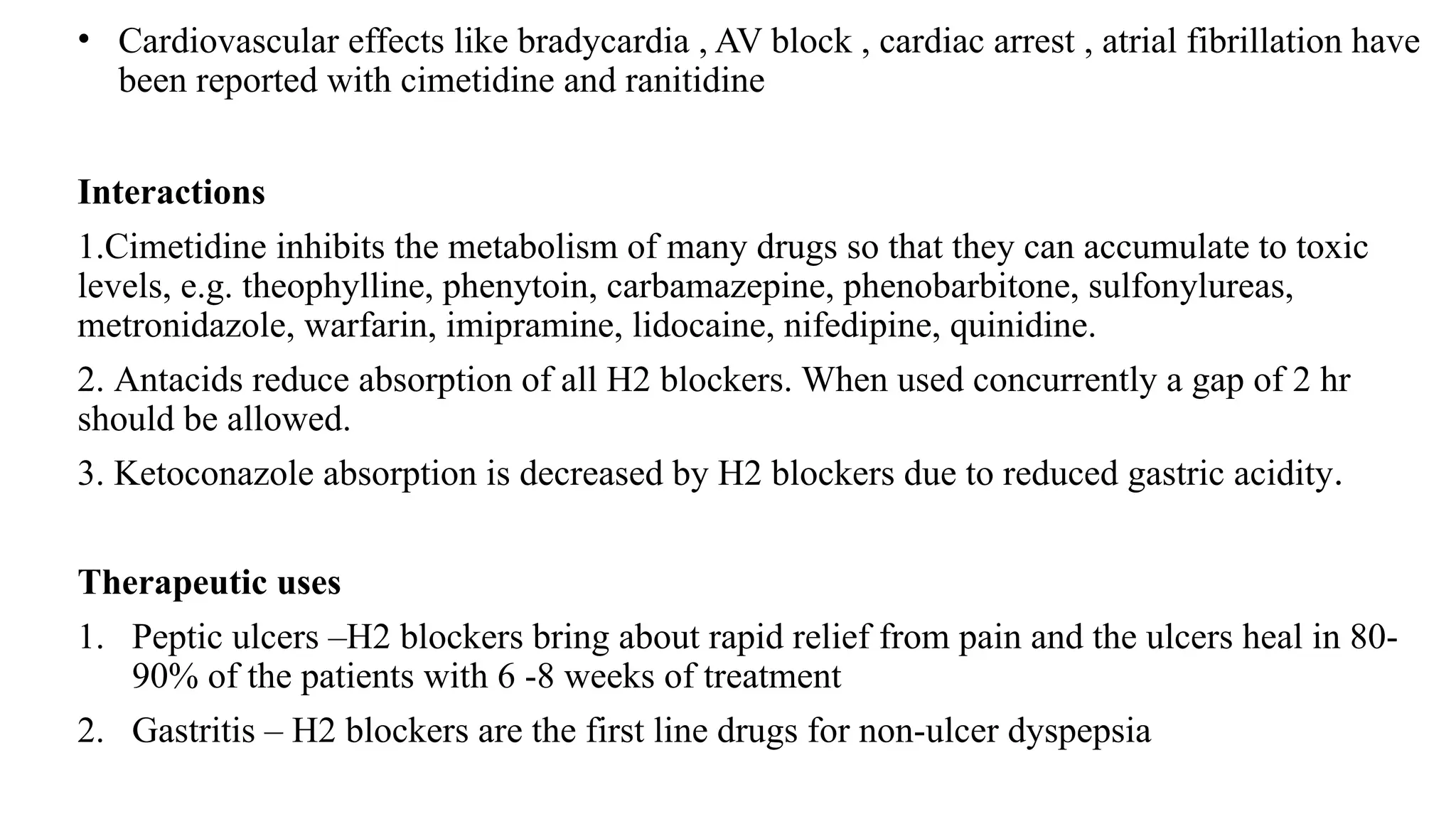 • Cardiovascular effects like bradycardia , AV block , cardiac arrest , atrial fibrillation have
been reported with cimetidine and ranitidine
Interactions
1.Cimetidine inhibits the metabolism of many drugs so that they can accumulate to toxic
levels, e.g. theophylline, phenytoin, carbamazepine, phenobarbitone, sulfonylureas,
metronidazole, warfarin, imipramine, lidocaine, nifedipine, quinidine.
2. Antacids reduce absorption of all H2 blockers. When used concurrently a gap of 2 hr
should be allowed.
3. Ketoconazole absorption is decreased by H2 blockers due to reduced gastric acidity.
Therapeutic uses
1. Peptic ulcers –H2 blockers bring about rapid relief from pain and the ulcers heal in 80-
90% of the patients with 6 -8 weeks of treatment
2. Gastritis – H2 blockers are the first line drugs for non-ulcer dyspepsia
 