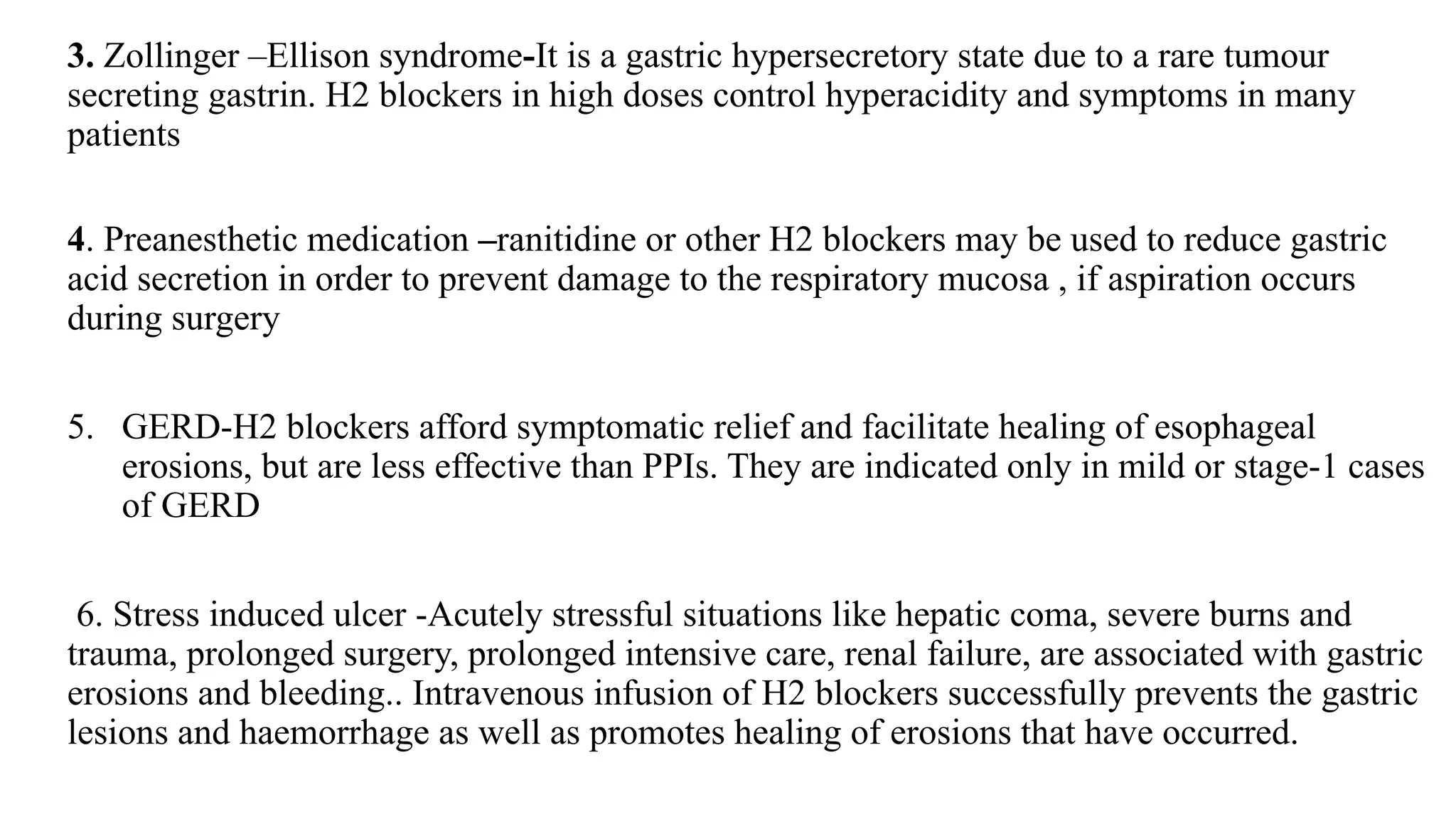 3. Zollinger –Ellison syndrome-It is a gastric hypersecretory state due to a rare tumour
secreting gastrin. H2 blockers in high doses control hyperacidity and symptoms in many
patients
4. Preanesthetic medication –ranitidine or other H2 blockers may be used to reduce gastric
acid secretion in order to prevent damage to the respiratory mucosa , if aspiration occurs
during surgery
5. GERD-H2 blockers afford symptomatic relief and facilitate healing of esophageal
erosions, but are less effective than PPIs. They are indicated only in mild or stage-1 cases
of GERD
6. Stress induced ulcer -Acutely stressful situations like hepatic coma, severe burns and
trauma, prolonged surgery, prolonged intensive care, renal failure, are associated with gastric
erosions and bleeding.. Intravenous infusion of H2 blockers successfully prevents the gastric
lesions and haemorrhage as well as promotes healing of erosions that have occurred.
 