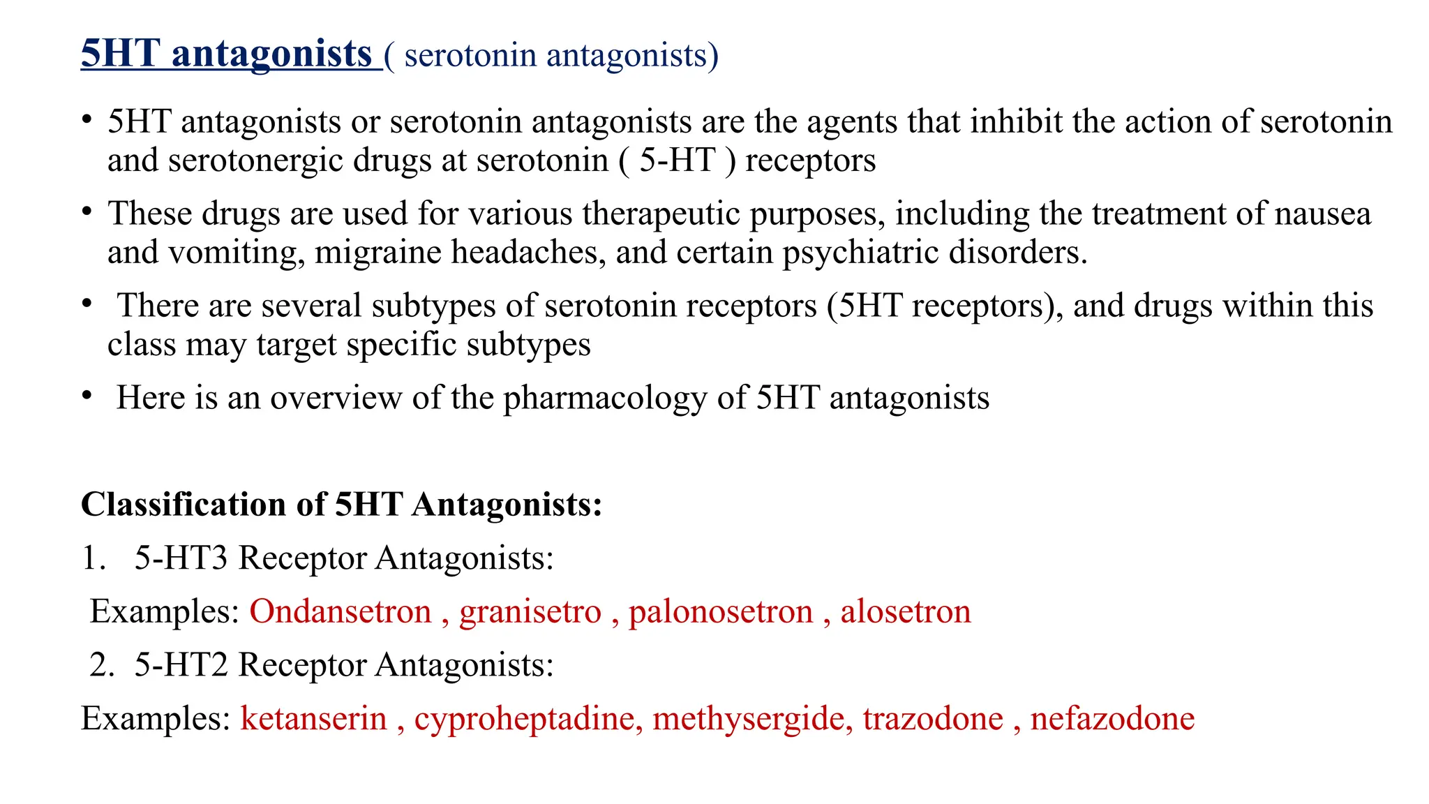 5HT antagonists ( serotonin antagonists)
• 5HT antagonists or serotonin antagonists are the agents that inhibit the action of serotonin
and serotonergic drugs at serotonin ( 5-HT ) receptors
• These drugs are used for various therapeutic purposes, including the treatment of nausea
and vomiting, migraine headaches, and certain psychiatric disorders.
• There are several subtypes of serotonin receptors (5HT receptors), and drugs within this
class may target specific subtypes
• Here is an overview of the pharmacology of 5HT antagonists
Classification of 5HT Antagonists:
1. 5-HT3 Receptor Antagonists:
Examples: Ondansetron , granisetro , palonosetron , alosetron
2. 5-HT2 Receptor Antagonists:
Examples: ketanserin , cyproheptadine, methysergide, trazodone , nefazodone
 