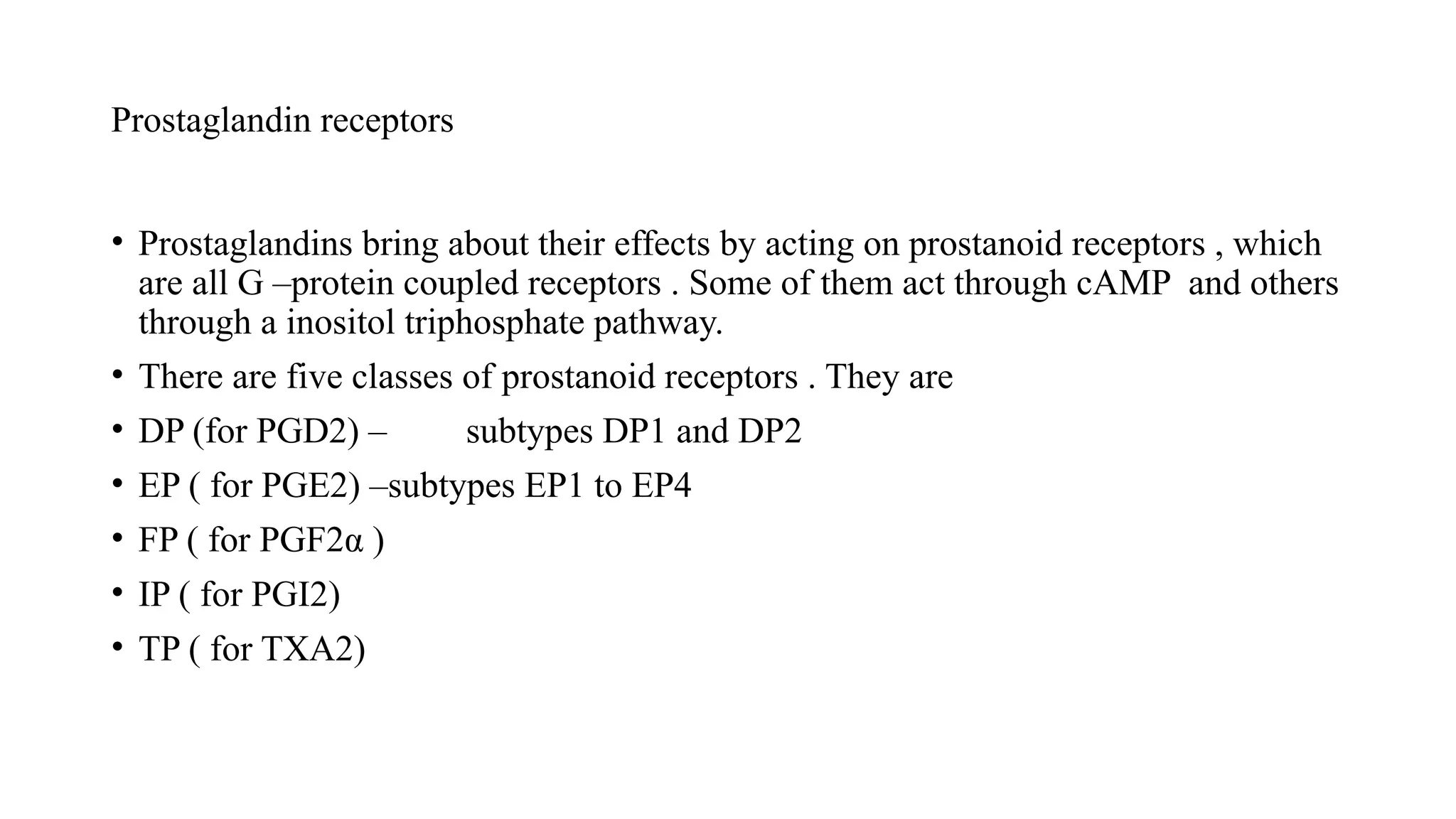 Prostaglandin receptors
• Prostaglandins bring about their effects by acting on prostanoid receptors , which
are all G –protein coupled receptors . Some of them act through cAMP and others
through a inositol triphosphate pathway.
• There are five classes of prostanoid receptors . They are
• DP (for PGD2) – subtypes DP1 and DP2
• EP ( for PGE2) –subtypes EP1 to EP4
• FP ( for PGF2α )
• IP ( for PGI2)
• TP ( for TXA2)
 