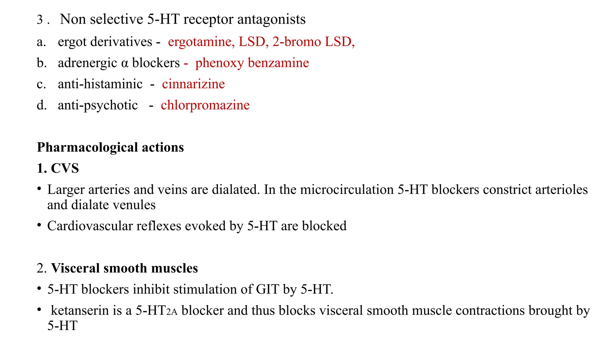 3 . Non selective 5-HT receptor antagonists
a. ergot derivatives - ergotamine, LSD, 2-bromo LSD,
b. adrenergic α blockers - phenoxy benzamine
c. anti-histaminic - cinnarizine
d. anti-psychotic - chlorpromazine
Pharmacological actions
1. CVS
• Larger arteries and veins are dialated. In the microcirculation 5-HT blockers constrict arterioles
and dialate venules
• Cardiovascular reflexes evoked by 5-HT are blocked
2. Visceral smooth muscles
• 5-HT blockers inhibit stimulation of GIT by 5-HT.
• ketanserin is a 5-HT2A blocker and thus blocks visceral smooth muscle contractions brought by
5-HT
 