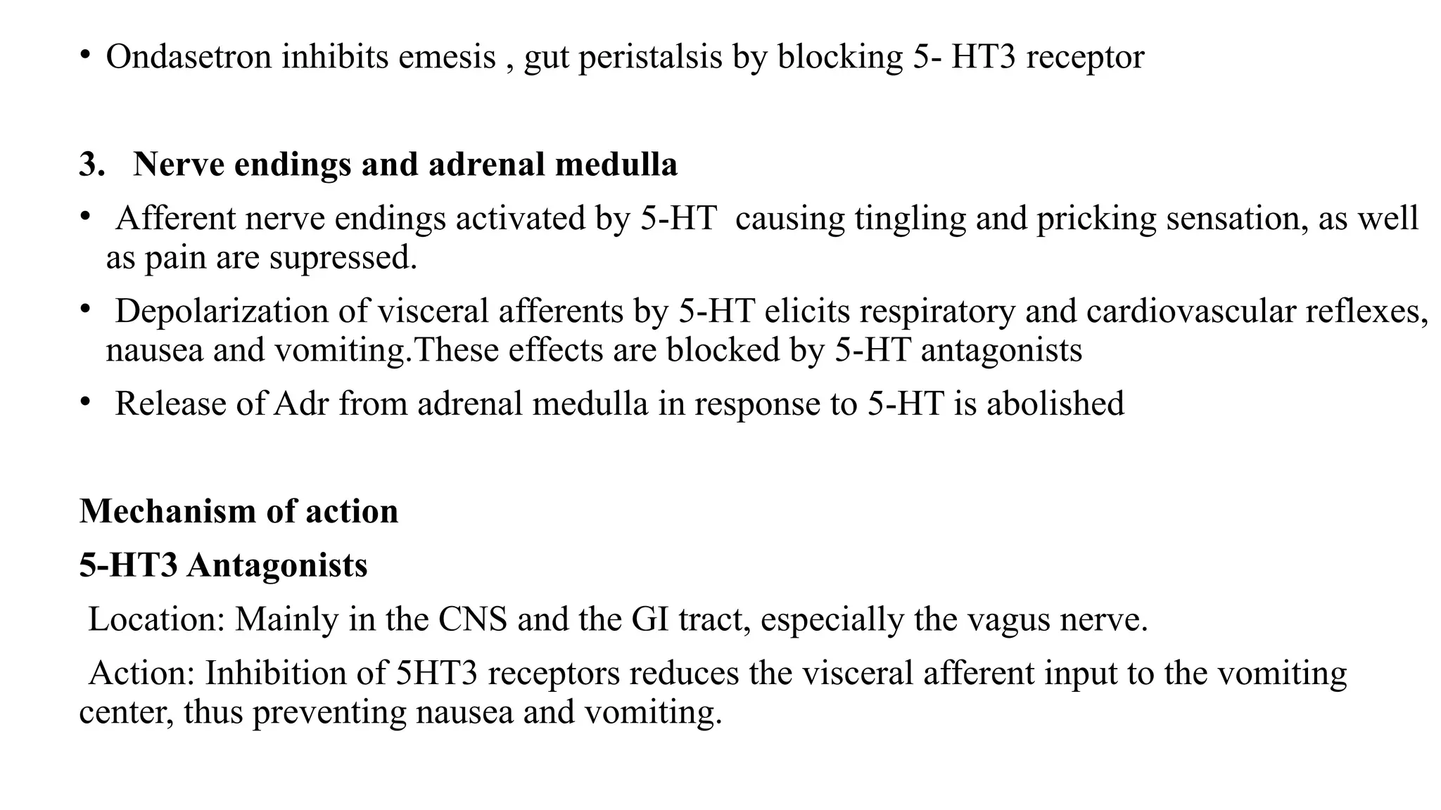 • Ondasetron inhibits emesis , gut peristalsis by blocking 5- HT3 receptor
3. Nerve endings and adrenal medulla
• Afferent nerve endings activated by 5-HT causing tingling and pricking sensation, as well
as pain are supressed.
• Depolarization of visceral afferents by 5-HT elicits respiratory and cardiovascular reflexes,
nausea and vomiting.These effects are blocked by 5-HT antagonists
• Release of Adr from adrenal medulla in response to 5-HT is abolished
Mechanism of action
5-HT3 Antagonists
Location: Mainly in the CNS and the GI tract, especially the vagus nerve.
Action: Inhibition of 5HT3 receptors reduces the visceral afferent input to the vomiting
center, thus preventing nausea and vomiting.
 