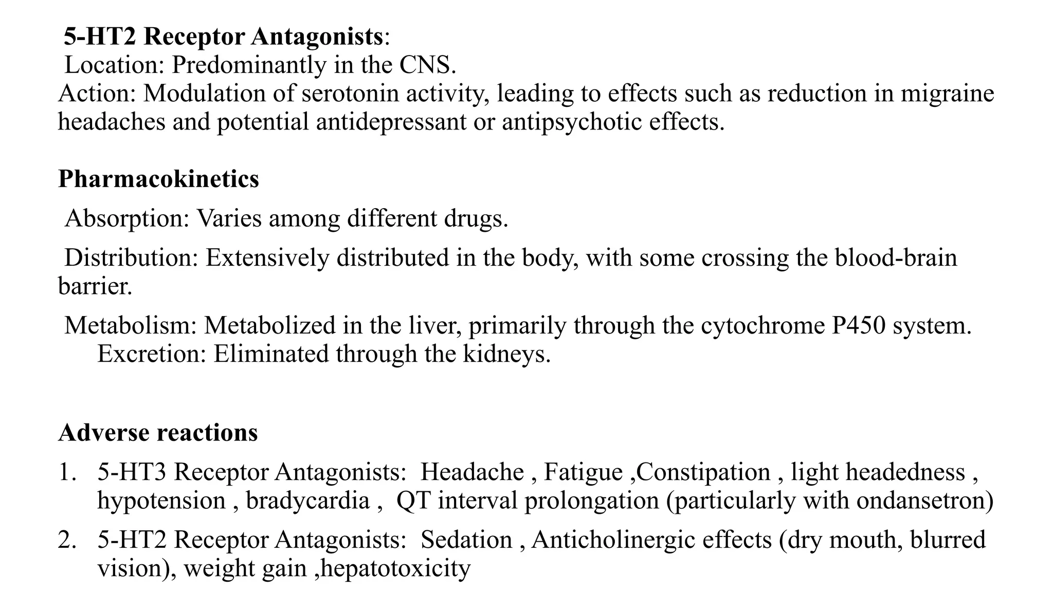 5-HT2 Receptor Antagonists:
Location: Predominantly in the CNS.
Action: Modulation of serotonin activity, leading to effects such as reduction in migraine
headaches and potential antidepressant or antipsychotic effects.
Pharmacokinetics
Absorption: Varies among different drugs.
Distribution: Extensively distributed in the body, with some crossing the blood-brain
barrier.
Metabolism: Metabolized in the liver, primarily through the cytochrome P450 system.
Excretion: Eliminated through the kidneys.
Adverse reactions
1. 5-HT3 Receptor Antagonists: Headache , Fatigue ,Constipation , light headedness ,
hypotension , bradycardia , QT interval prolongation (particularly with ondansetron)
2. 5-HT2 Receptor Antagonists: Sedation , Anticholinergic effects (dry mouth, blurred
vision), weight gain ,hepatotoxicity
 