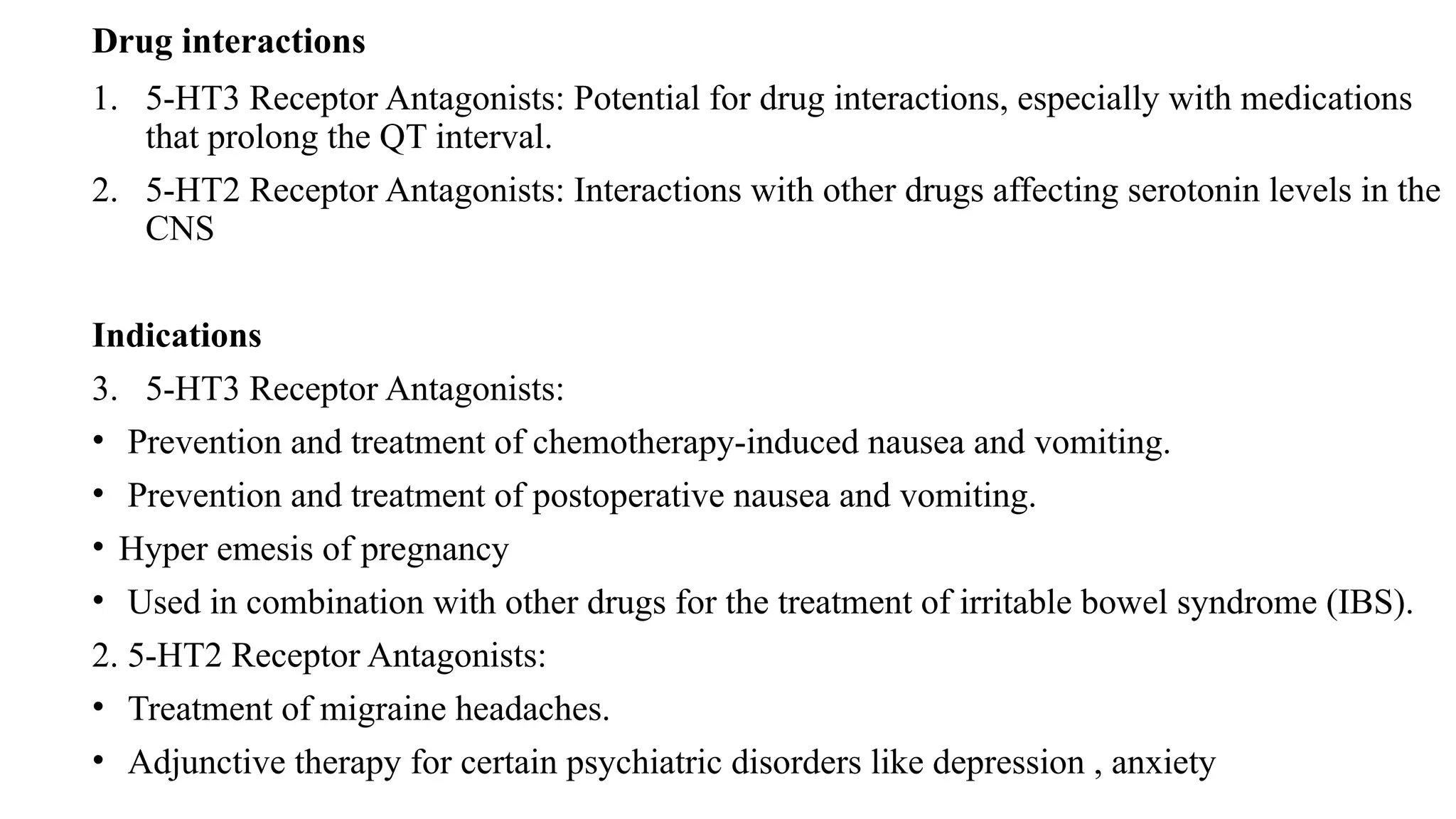 Drug interactions
1. 5-HT3 Receptor Antagonists: Potential for drug interactions, especially with medications
that prolong the QT interval.
2. 5-HT2 Receptor Antagonists: Interactions with other drugs affecting serotonin levels in the
CNS
Indications
3. 5-HT3 Receptor Antagonists:
• Prevention and treatment of chemotherapy-induced nausea and vomiting.
• Prevention and treatment of postoperative nausea and vomiting.
• Hyper emesis of pregnancy
• Used in combination with other drugs for the treatment of irritable bowel syndrome (IBS).
2. 5-HT2 Receptor Antagonists:
• Treatment of migraine headaches.
• Adjunctive therapy for certain psychiatric disorders like depression , anxiety
 