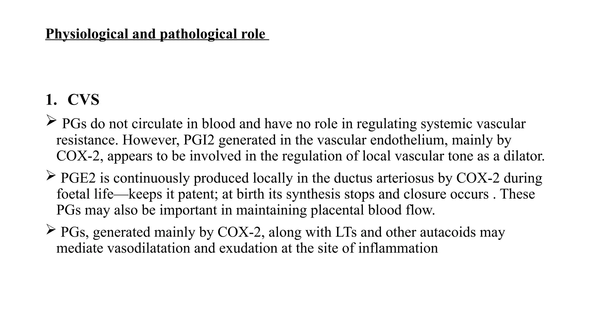 Physiological and pathological role
1. CVS
 PGs do not circulate in blood and have no role in regulating systemic vascular
resistance. However, PGI2 generated in the vascular endothelium, mainly by
COX-2, appears to be involved in the regulation of local vascular tone as a dilator.
 PGE2 is continuously produced locally in the ductus arteriosus by COX-2 during
foetal life—keeps it patent; at birth its synthesis stops and closure occurs . These
PGs may also be important in maintaining placental blood flow.
 PGs, generated mainly by COX-2, along with LTs and other autacoids may
mediate vasodilatation and exudation at the site of inflammation
 