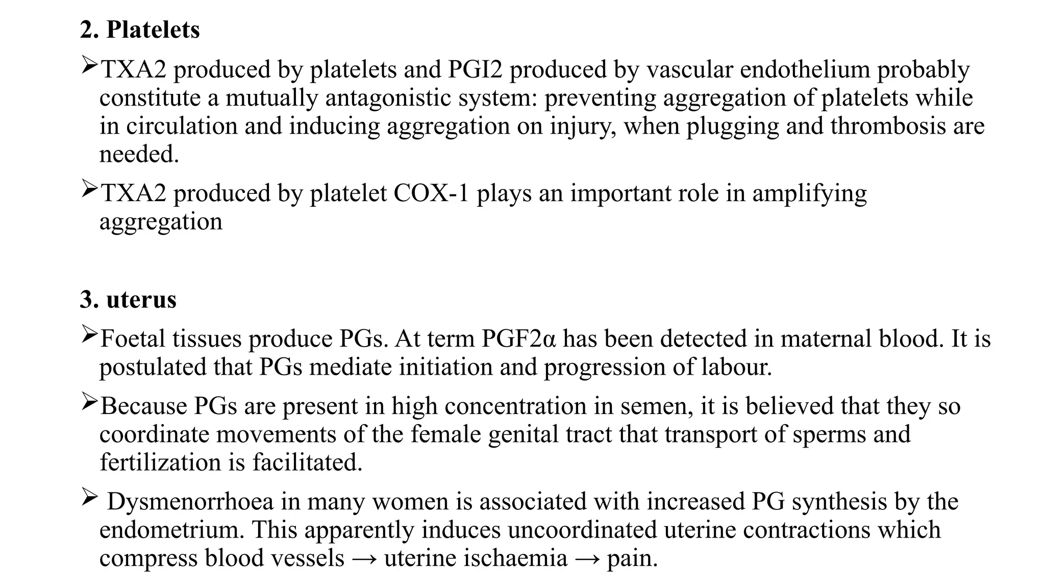 2. Platelets
TXA2 produced by platelets and PGI2 produced by vascular endothelium probably
constitute a mutually antagonistic system: preventing aggregation of platelets while
in circulation and inducing aggregation on injury, when plugging and thrombosis are
needed.
TXA2 produced by platelet COX-1 plays an important role in amplifying
aggregation
3. uterus
Foetal tissues produce PGs. At term PGF2α has been detected in maternal blood. It is
postulated that PGs mediate initiation and progression of labour.
Because PGs are present in high concentration in semen, it is believed that they so
coordinate movements of the female genital tract that transport of sperms and
fertilization is facilitated.
 Dysmenorrhoea in many women is associated with increased PG synthesis by the
endometrium. This apparently induces uncoordinated uterine contractions which
compress blood vessels → uterine ischaemia → pain.
 
