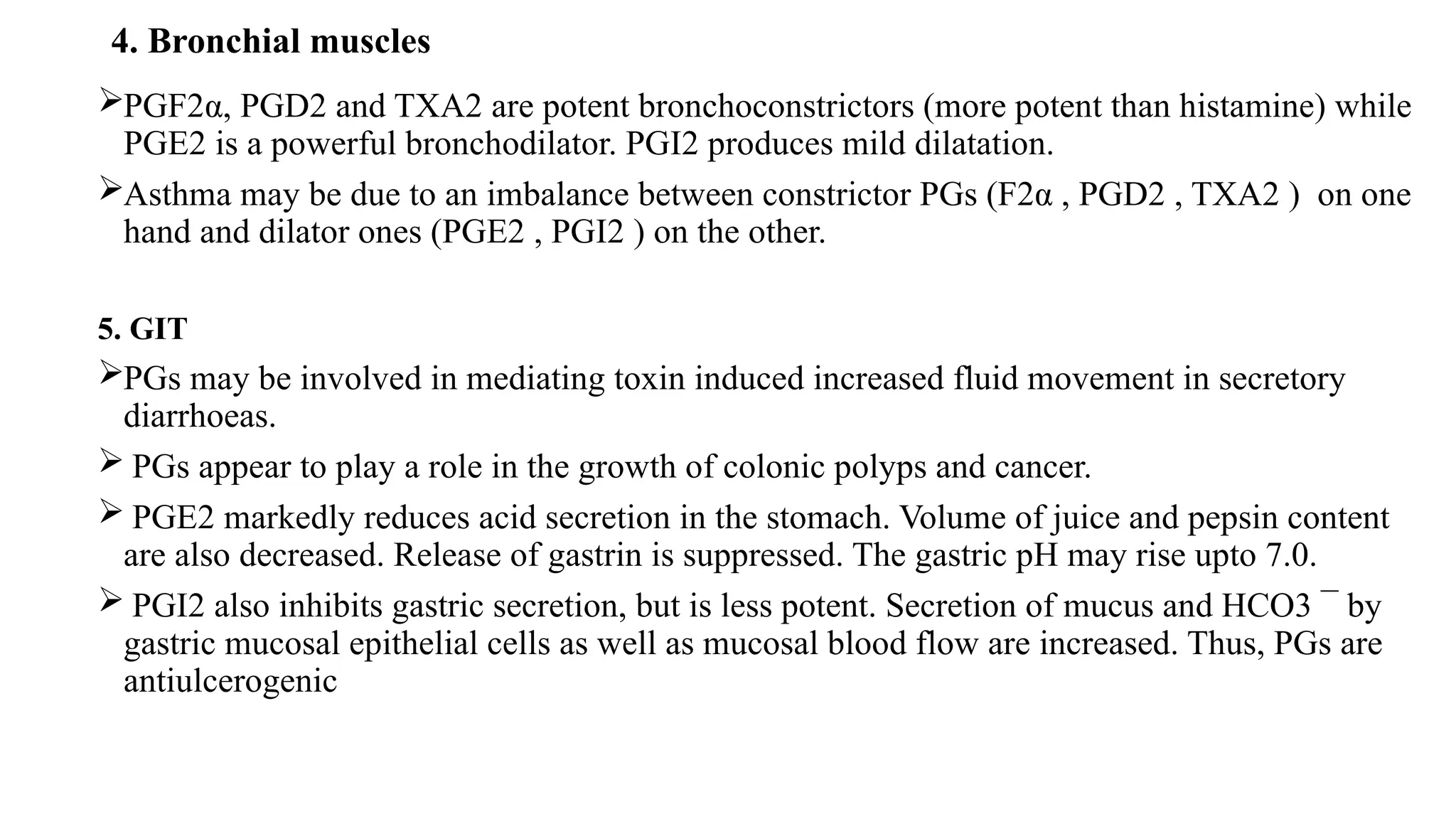 4. Bronchial muscles
PGF2α, PGD2 and TXA2 are potent bronchoconstrictors (more potent than histamine) while
PGE2 is a powerful bronchodilator. PGI2 produces mild dilatation.
Asthma may be due to an imbalance between constrictor PGs (F2α , PGD2 , TXA2 ) on one
hand and dilator ones (PGE2 , PGI2 ) on the other.
5. GIT
PGs may be involved in mediating toxin induced increased fluid movement in secretory
diarrhoeas.
 PGs appear to play a role in the growth of colonic polyps and cancer.
 PGE2 markedly reduces acid secretion in the stomach. Volume of juice and pepsin content
are also decreased. Release of gastrin is suppressed. The gastric pH may rise upto 7.0.
 PGI2 also inhibits gastric secretion, but is less potent. Secretion of mucus and HCO3 ¯ by
gastric mucosal epithelial cells as well as mucosal blood flow are increased. Thus, PGs are
antiulcerogenic
 