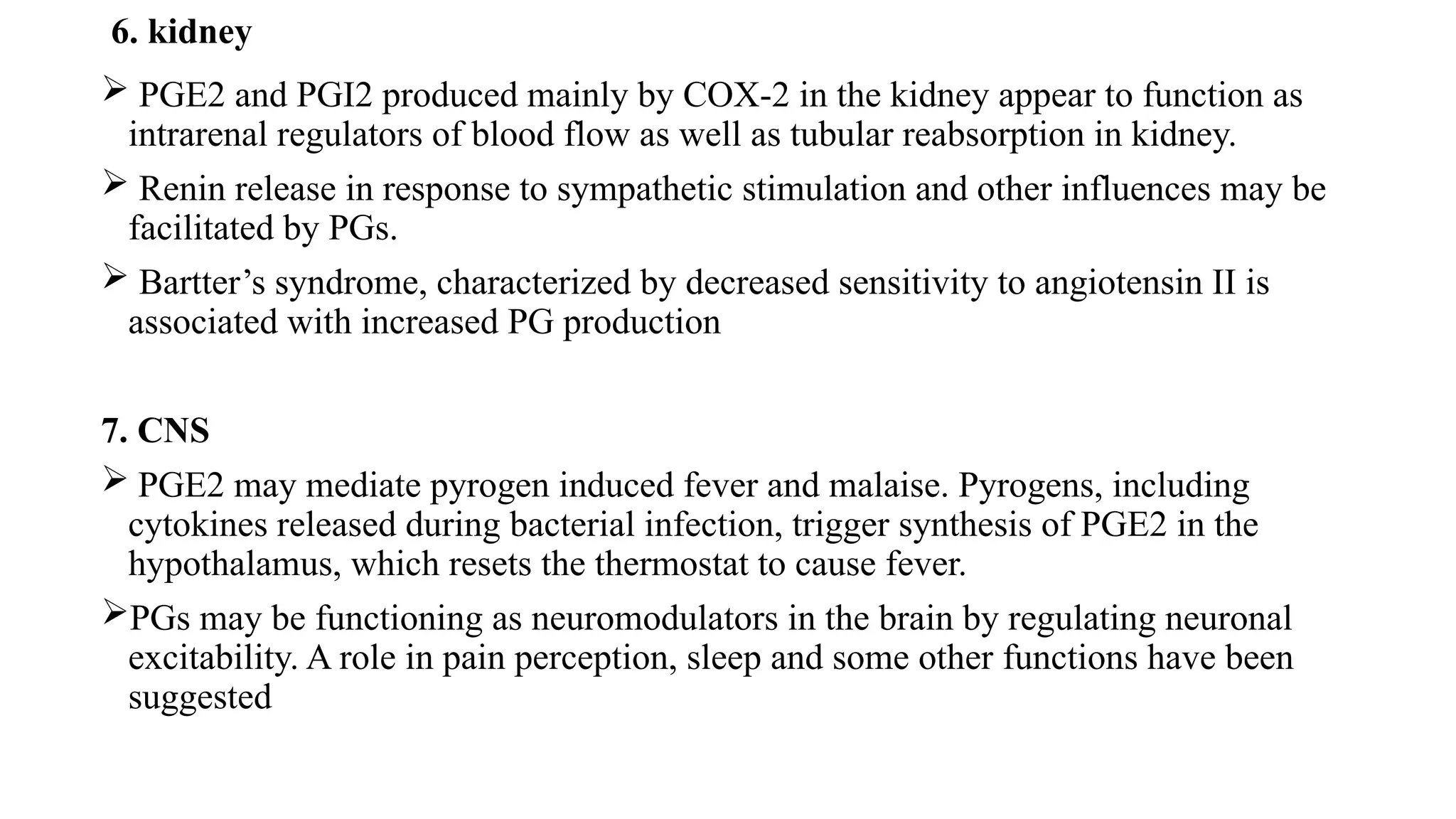 6. kidney
 PGE2 and PGI2 produced mainly by COX-2 in the kidney appear to function as
intrarenal regulators of blood flow as well as tubular reabsorption in kidney.
 Renin release in response to sympathetic stimulation and other influences may be
facilitated by PGs.
 Bartter’s syndrome, characterized by decreased sensitivity to angiotensin II is
associated with increased PG production
7. CNS
 PGE2 may mediate pyrogen induced fever and malaise. Pyrogens, including
cytokines released during bacterial infection, trigger synthesis of PGE2 in the
hypothalamus, which resets the thermostat to cause fever.
PGs may be functioning as neuromodulators in the brain by regulating neuronal
excitability. A role in pain perception, sleep and some other functions have been
suggested
 