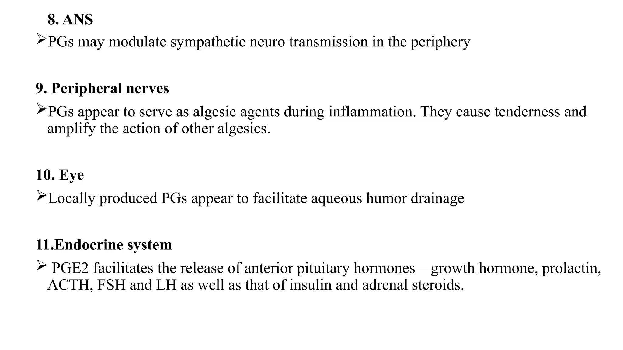 8. ANS
PGs may modulate sympathetic neuro transmission in the periphery
9. Peripheral nerves
PGs appear to serve as algesic agents during inflammation. They cause tenderness and
amplify the action of other algesics.
10. Eye
Locally produced PGs appear to facilitate aqueous humor drainage
11.Endocrine system
 PGE2 facilitates the release of anterior pituitary hormones—growth hormone, prolactin,
ACTH, FSH and LH as well as that of insulin and adrenal steroids.
 