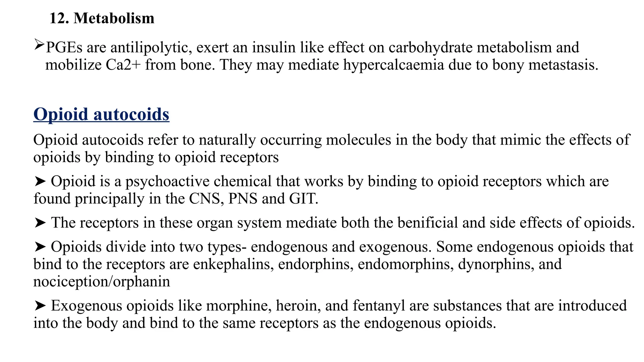 12. Metabolism
PGEs are antilipolytic, exert an insulin like effect on carbohydrate metabolism and
mobilize Ca2+ from bone. They may mediate hypercalcaemia due to bony metastasis.
Opioid autocoids
Opioid autocoids refer to naturally occurring molecules in the body that mimic the effects of
opioids by binding to opioid receptors
➤ Opioid is a psychoactive chemical that works by binding to opioid receptors which are
found principally in the CNS, PNS and GIT.
➤ The receptors in these organ system mediate both the benificial and side effects of opioids.
➤ Opioids divide into two types- endogenous and exogenous. Some endogenous opioids that
bind to the receptors are enkephalins, endorphins, endomorphins, dynorphins, and
nociception/orphanin
➤ Exogenous opioids like morphine, heroin, and fentanyl are substances that are introduced
into the body and bind to the same receptors as the endogenous opioids.
 
