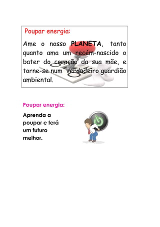 Poupar energia:
Ame o nosso PLANETA, tanto
quanto ama um recém-nascido o
bater do coração da sua mãe, e
torne-se num verdadeiro guardião
ambiental.


Poupar energia:
Aprenda a
poupar e terá
um futuro
melhor.
 