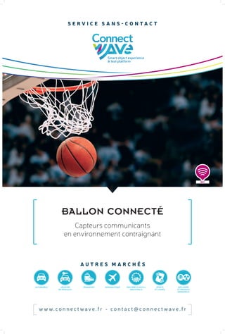 BALLON CONNECTÉ
w w w. c o n n e c t w a v e . f r - c o n t a c t @ c o n n e c t w a v e . f r
S E R V I C E S A N S - C O N T A C T
A U T R E S M A R C H É S
Capteurs communicants
en environnement contraignant
NFC
AUTOMOBILE LOCATION
DE VÉHICULES
TRANSPORT NUCLÉAIRE
ET PRODUITS
DANGEREUX
AÉRONAUTIQUE MACHINES & OUTILS
INDUSTRIELS
SPORTS
ET LOISIRS
 