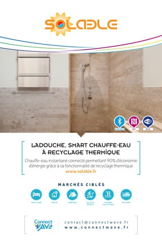 M A R C H É S C I B L É S
Chauffe-eau instantané connecté permettant 90% d’économie
d’énergie grâce à sa fonctionnalité de recyclage thermique
www.solable.fr
c o n t a c t @ c o n n e c t w a v e . f r
w w w . c o n n e c t w a v e . f r
LADOUCHE, SMART CHAUFFE-EAU
À RECYCLAGE THERMIQUE
BLUETOOTH Wi-FiNFC
HÔTELLERIE MILITAIREPISCINES
COLLECTIVES
SALLE DE
SPORTS
CAMPINGSOPHLM
 