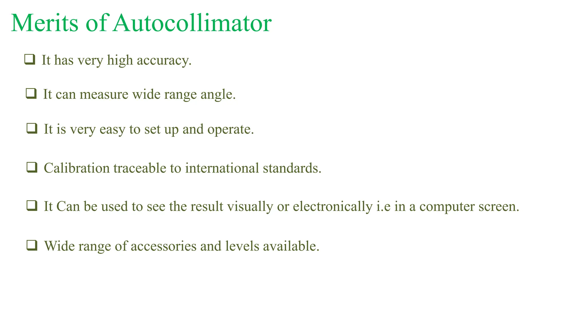  Wide range of accessories and levels available.
Merits of Autocollimator
 It has very high accuracy.
 It can measure wide range angle.
 It is very easy to set up and operate.
 Calibration traceable to international standards.
 It Can be used to see the result visually or electronically i.e in a computer screen.
 
