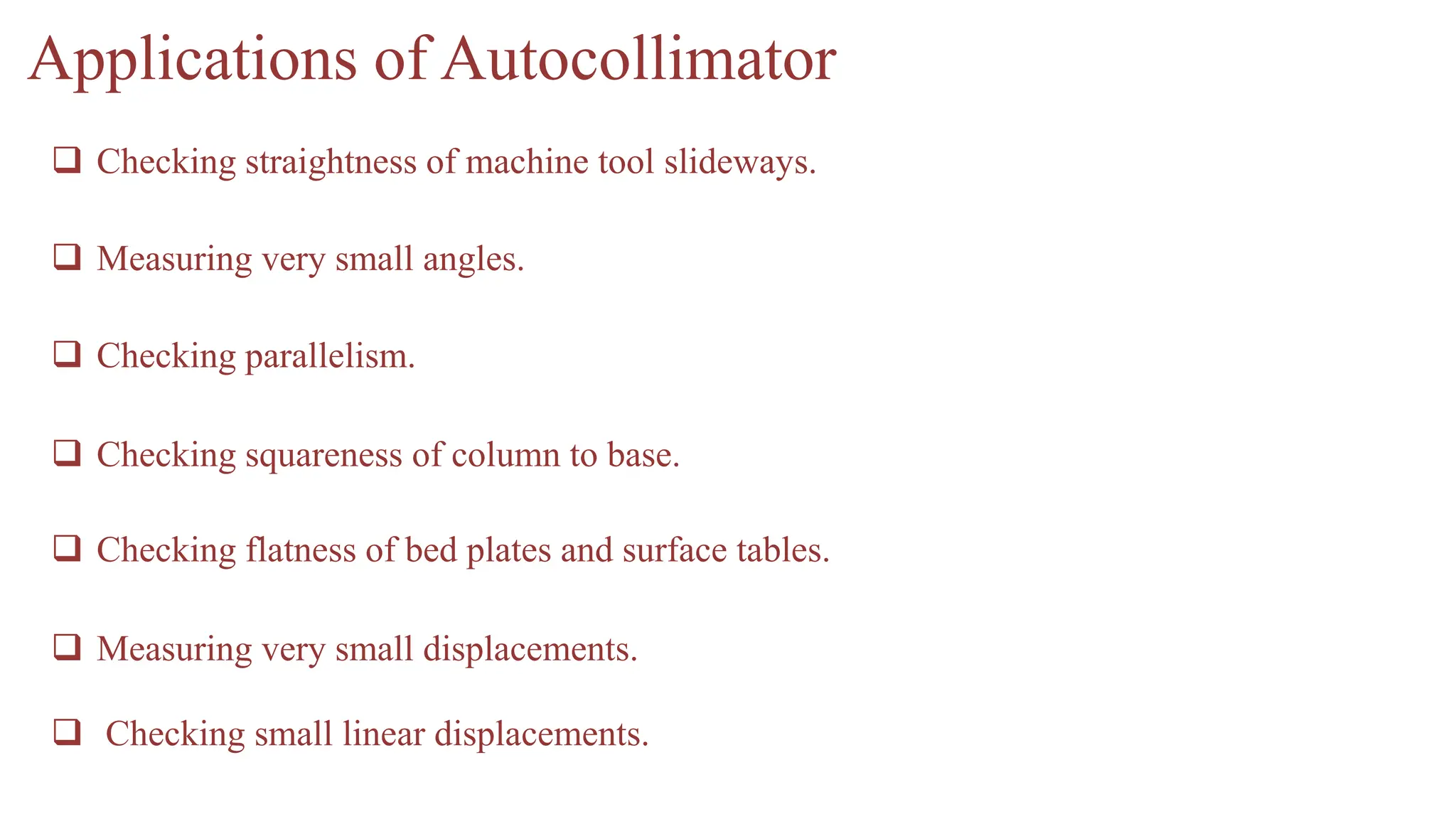  Checking small linear displacements.
Applications of Autocollimator
 Checking straightness of machine tool slideways.
 Measuring very small angles.
 Checking parallelism.
 Checking squareness of column to base.
 Checking flatness of bed plates and surface tables.
 Measuring very small displacements.
 