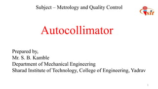 1
Prepared by,
Mr. S. B. Kamble
Department of Mechanical Engineering
Sharad Institute of Technology, College of Engineering, Yadrav
Autocollimator
Subject – Metrology and Quality Control
 