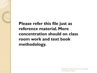 Mechanical measurement and metrology
Prof. Naman M. Dave
Please refer this file just as
reference material. More
concentration should on class
room work and text book
methodology.
 