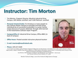 Instructor: Tim Morton
Tim Morton, Program Director, Moultrie Industrial Drive
Campus. ASE Master certified and I-CAR Platinum certified
Personal mission/motto: To introduce as many people to
the Collision Repair Industry as possible and have those
individuals be as successful as possible in a career he/she
enjoys because of success obtained through skills learned
in the Automotive Collision repair Program.
Campus/office #: Industrial Drive Campus, Office #801 (in
back of campus)
Office hours: Posted outside instructors physical location
E-mail: tmorton@moultrietech.edu
Phone: 229.217.4169
As set forth in its student catalog, Moultrie Technical College does not discriminate on the basis of race, color, creed, national or ethnic
origin, gender, religion, disability, age, political affiliation or belief, genetic information, veteran status, or citizenship status (except in those
special circumstances permitted or mandated by law).
Lisa Newton, Title IX Equity Coordinator and ADA/Section 504 Coordinator - 229.217.4132
800 Veterans Parkway North, Moultrie, GA 31788
Moultrie Technical College, a unit of the Technical College System of Georgia
 