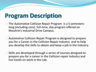 Program Description
The Automotive Collision Repair Program is a 5 semesters-
long (including core), full-time, day program offered on
Moultrie’s Industrial Drive Campus.
Automotive Collision Repair Program is designed to prepare
you for a Career in the Collision Repair Industry and to help
you develop the skills to obtain and keep a job in the Industry.
Skills are developed through a series of courses designed to
prepare you for a career in the Collision repair industry and
live hands on work in the Lab.
 