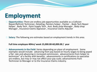 Employment
Opportunities: There are endless job opportunities available as a Collision
Repair/Refinish Technician .Detailing, Painters helper , Painter , Body Tech Repair
Helper , Body Tech , Paint Supply Tech , Asst. Body shop Manager , Body shop
Manager , Insurance Claims Appraiser , Insurance Claims Adjuster
Salary: The following are estimates based on employment trends in this area.
Full time employee 40Hrs/ week 15,000.00-60,000.00 / year
Advancements in the Field: Varies depending on place of employment. Some
examples would include: advancing from pay based on hourly wages to being payed
a flat rate and advancing in increased commission; advancements from helper to
technician” of a facility with benefits; advancements in certifications to specialize
are endless, but may or may not affect your pay scale; advancements from
Technician to Manager or to the Insurance Claims industry.
 
