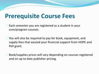 Prerequisite Course Fees
Each semester you are registered as a student in your
core/program courses.
You will also be required to pay for book, equipment, and
supply fees that exceed your financial support from HOPE and
Pell grant.
Book/supplies prices will vary depending on courses registered
and on up to date publisher pricing.
 