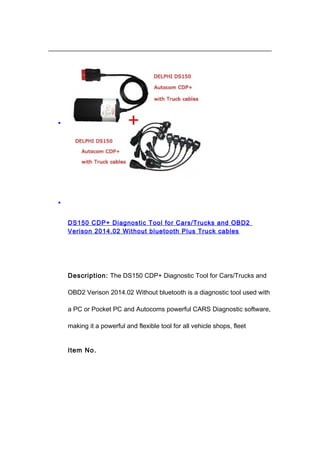 •
•
DS150 CDP+ Diagnostic Tool for Cars/Trucks and OBD2
Verison 2014.02 Without bluetooth Plus Truck cables
Description: The DS150 CDP+ Diagnostic Tool for Cars/Trucks and
OBD2 Verison 2014.02 Without bluetooth is a diagnostic tool used with
a PC or Pocket PC and Autocoms powerful CARS Diagnostic software,
making it a powerful and flexible tool for all vehicle shops, fleet
Item No.
 