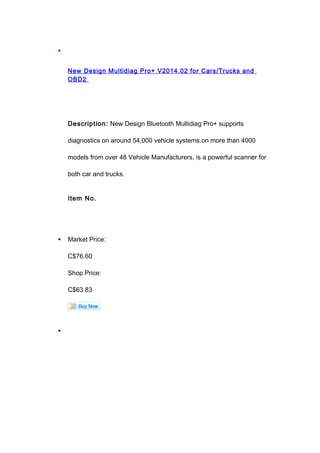 •
New Design Multidiag Pro+ V2014.02 for Cars/Trucks and
OBD2
Description: New Design Bluetooth Multidiag Pro+ supports
diagnostics on around 54,000 vehicle systems.on more than 4000
models from over 48 Vehicle Manufacturers, is a powerful scanner for
both car and trucks.
Item No.
• Market Price:
C$76.60
Shop Price:
C$63.83
•
 