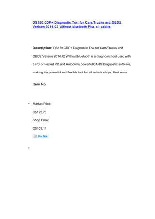 DS150 CDP+ Diagnostic Tool for Cars/Trucks and OBD2
Verison 2014.02 Without bluetooth Plus all cables
Description: DS150 CDP+ Diagnostic Tool for Cars/Trucks and
OBD2 Verison 2014.02 Without bluetooth is a diagnostic tool used with
a PC or Pocket PC and Autocoms powerful CARS Diagnostic software,
making it a powerful and flexible tool for all vehicle shops, fleet owne
Item No.
• Market Price:
C$123.73
Shop Price:
C$103.11
•
 