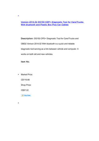 •
Version 2014.02 DS150 CDP+ Diagnostic Tool for Cars/Trucks
With bluetooth and Plastic Box Plus Car Cables
Description: DS150 CPD+ Diagnostic Tool for Cars/Trucks and
OBD2 Verison 2014.02 With bluetooth is a quick and reliable
diagnostic tool serving as a link between vehicle and computer. It
works on both old and new vehicles.
Item No.
• Market Price:
C$116.66
Shop Price:
C$97.22
•
 