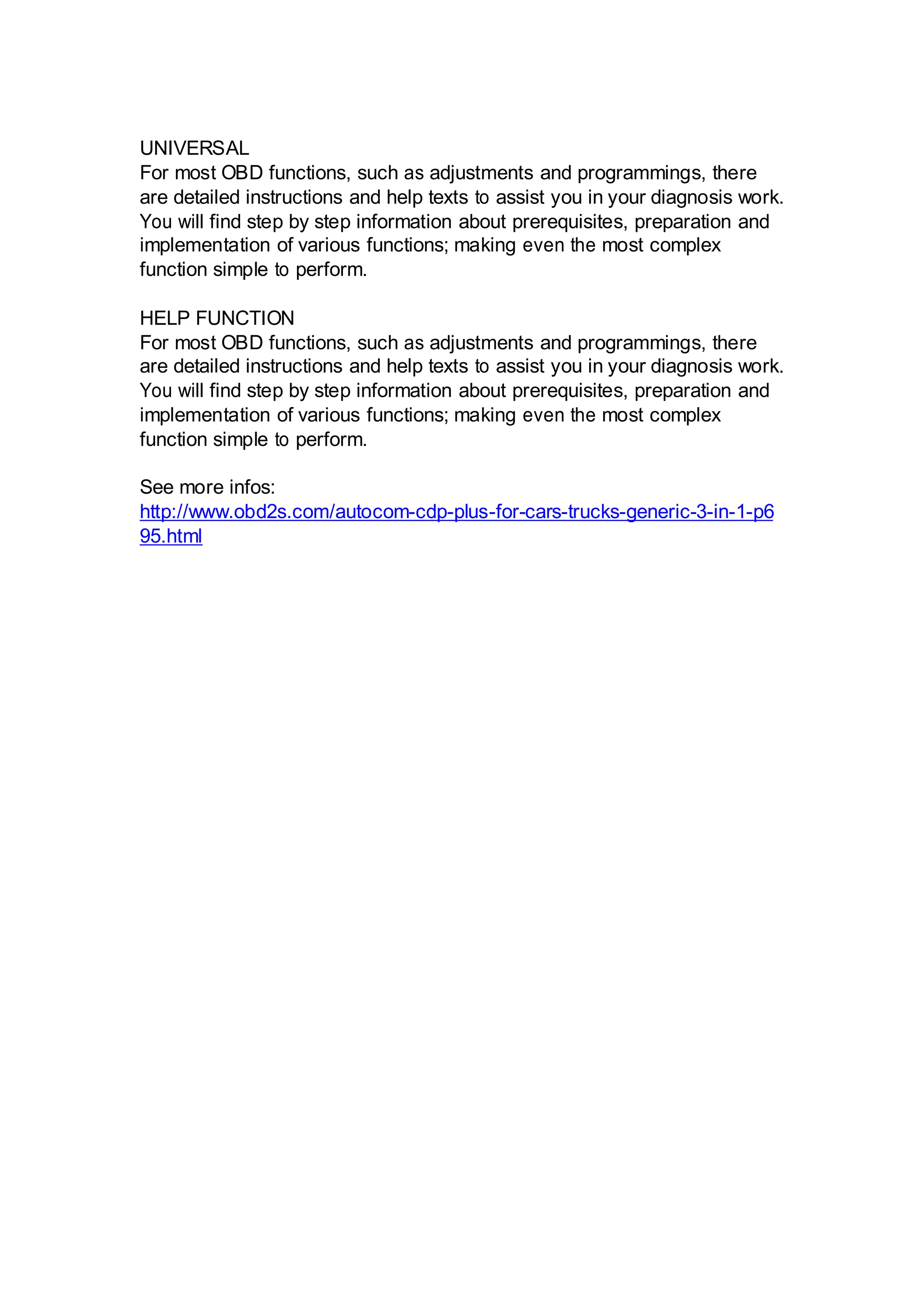 UNIVERSAL
For most OBD functions, such as adjustments and programmings, there
are detailed instructions and help texts to assist you in your diagnosis work.
You will find step by step information about prerequisites, preparation and
implementation of various functions; making even the most complex
function simple to perform.

HELP FUNCTION
For most OBD functions, such as adjustments and programmings, there
are detailed instructions and help texts to assist you in your diagnosis work.
You will find step by step information about prerequisites, preparation and
implementation of various functions; making even the most complex
function simple to perform.

See more infos:
http://www.obd2s.com/autocom-cdp-plus-for-cars-trucks-generic-3-in-1-p6
95.html
 