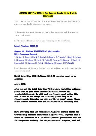 AUTOCOM CDP Pro 2013.1 For Cars & Trucks 2 in 1 with
bluetooth
This item is one of the world leading companies in the development of
analysis and fault diagnosis equipment

1. Supports the most languages than other products and diagnoses a
variety of cars;
2. The most effective car scanner running on PC platforms.
Latest Version: V2013.01
Support OS: Windows XP/VISTA/Win7 32bit & 64bit
Multi-languages Support
1. English 2. Cesky 3. Dansk 4. Deutsch, 5. Espanol 6. Francais 7. Greek 8. Hollands
9. Hungarian 10. Italiano 11. Norsk 12. Polish 13. Romana 14. Russian 15. Srpski 16.
Suomen kieli 17. Svenska 18. Turkish 19.Bulgarian 20.Hrvatsk 21.Português

Note: Because of Hungary Customs' strict policy, we only can send the
product by post.

Multi Auto-Diag VS08 Software 2013.01 version need to be
actived:
Active NOTE:
After you get the Multi Auto-Diag VS08 product, installing software,
please send us your order information with fileactive.xml
to sales@obdii.co.uk. We will send you fileactive.xml active file
back. Please do not change the file name, please keep it as
fileactive.xml. Otherwise you will get "No vci found" error. Please
do not connect internet when you active your Multi Auto-Diag VS08.

Multi Auto-Diag VS08 CDP Pro(Compact Diagnostic Partner Pro)is the
user-friendly wireless multi-brand diagnostic tool. Together whit a
Pocket PC (handheld) or PC it makes a powerful professional tool for
the independent workshop. You can perform serial diagnose, read and

 