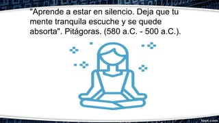 "Aprende a estar en silencio. Deja que tu
mente tranquila escuche y se quede
absorta". Pitágoras. (580 a.C. - 500 a.C.).
 