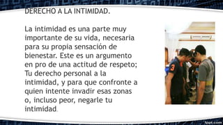 DERECHO A LA INTIMIDAD.
La intimidad es una parte muy
importante de su vida, necesaria
para su propia sensación de
bienestar. Este es un argumento
en pro de una actitud de respeto;
Tu derecho personal a la
intimidad, y para que confronte a
quien intente invadir esas zonas
o, incluso peor, negarle tu
intimidad.
 