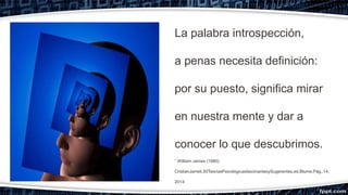 La palabra introspección,
a penas necesita definición:
por su puesto, significa mirar
en nuestra mente y dar a
conocer lo que descubrimos.
“ William James (1980)
CristianJarrett,50TeoríasPsicológicasfascinantesySugerentes,ed.Blume.Pág..14,
2014
 