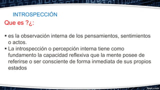 Que es ?¿:
 es la observación interna de los pensamientos, sentimientos
o actos.
 La introspección o percepción interna tiene como
fundamento la capacidad reflexiva que la mente posee de
referirse o ser consciente de forma inmediata de sus propios
estados
INTROSPECCIÓN
 