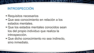  Requisitos necesarios
 Que sea conocimiento en relación a los
estados mentales.
 Que los estados mentales conocidos sean
los del propio individuo que realiza la
introspección.
 Que dicho conocimiento no sea indirecto,
sino inmediato.
INTROSPECCIÓN
 