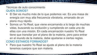 Técnicas de auto conocimiento
QUIEN SOMOS?
 El Ser es mucho más de lo que podemos ver. Es una masa de
energía con muy alta frecuencia vibratoria, emanado de un
plano muy rápido.
 Somos un Yo Real, que viene encarnando a lo largo de muchas
vidas, buscando su evolución y cumpliendo en cada una de
ellas con una misión. En cada encarnación nuestro Yo Real
tiene que transitar por el plano de la materia, pero para entrar
en el mundo de la materia, debe ajustarse a ciertas reglas.
COMO ESTAMOS FORMADOS?
 Para que nuestro Yo Real se ajuste al plano de la materia
tenemos cuerpos que son materia.
 