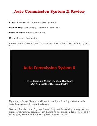 Auto Commission System X Review
Product Name: Auto Commission System X
Launch Day: Wednesday, December 25th 2013
Product Author: Richard Melton
Niche: Internet Marketing
Richard Melton has Released his Latest Product Auto Commission System
X.

My name is Surya Kumar and I want to tell you how I got started with
Auto Commission System X software.
You see for the past 3 years I was desperately seeking a way to earn
online. Following a dream of not having to be stuck in the 9 to 5 job by
working my own hours and doing what I wanted in life.

 