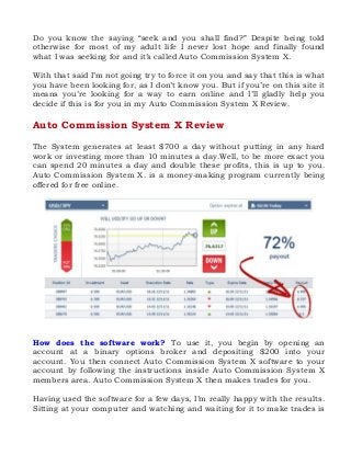 Do you know the saying “seek and you shall find?” Despite being told
otherwise for most of my adult life I never lost hope and finally found
what I was seeking for and it’s called Auto Commission System X.
With that said I’m not going try to force it on you and say that this is what
you have been looking for, as I don’t know you. But if you’re on this site it
means you’re looking for a way to earn online and I’ll gladly help you
decide if this is for you in my Auto Commission System X Review.

Auto Commission System X Review
The System generates at least $700 a day without putting in any hard
work or investing more than 10 minutes a day.Well, to be more exact you
can spend 20 minutes a day and double these profits, this is up to you.
Auto Commission System X. is a money-making program currently being
offered for free online.

How does the software work? To use it, you begin by opening an
account at a binary options broker and depositing $200 into your
account. You then connect Auto Commission System X software to your
account by following the instructions inside Auto Commission System X
members area. Auto Commission System X then makes trades for you.
Having used the software for a few days, I’m really happy with the results.
Sitting at your computer and watching and waiting for it to make trades is

 