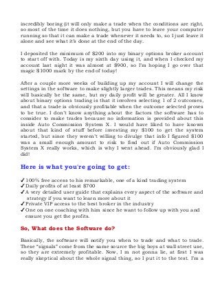 incredibly boring (it will only make a trade when the conditions are right,
so most of the time it does nothing, but you have to leave your computer
running so that it can make a trade whenever it needs to, so I just leave it
alone and see what it’s done at the end of the day.
I deposited the minimum of $200 into my binary options broker account
to start off with. Today is my sixth day using it, and when I checked my
account last night it was almost at $900, so I’m hoping I go over that
magic $1000 mark by the end of today!
After a couple more weeks of building up my account I will change the
settings in the software to make slightly larger trades. This means my risk
will basically be the same, but my daily profit will be greater. All I know
about binary options trading is that it involves selecting 1 of 2 outcomes,
and that a trade is obviously profitable when the outcome selected proves
to be true. I don’t know anything about the factors the software has to
consider to make trades because no information is provided about this
inside Auto Commission System X. I would have liked to have known
about that kind of stuff before investing my $100 to get the system
started, but since they weren’t willing to divulge that info I figured $100
was a small enough amount to risk to find out if Auto Commission
System X really works, which is why I went ahead. I’m obviously glad I
did!

Here is what you're going to get:
✔ 100% free access to his remarkable, one of a kind trading system
✔ Daily profits of at least $700
✔ A very detailed user guide that explains every aspect of the software and
strategy if you want to learn more about it
✔ Private VIP access to the best broker in the industry
✔ One on one coaching with him since he want to follow up with you and
ensure you get the profits.

So, What does the Software do?
Basically, the software will notify you when to trade and what to trade.
These “signals” come from the same source the big boys at wall street use,
so they are extremely profitable. Now, I m not gonna lie, at first I was
really skeptical about the whole signal thing, so I put it to the test. I’m a

 
