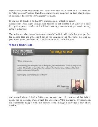 father first, over marketing so I only had around 1 hour and 15 minutes
to “play around” before I had to commit to my son, but in that short space
of an hour, I received 18 “signals” to trade.
From my 18 trade, I had a 88% success rate, which is great!
Admittedly I was only using small trades to get started but later on I once
I’ve gotten more confident I will increase my investment per trade so my
return is higher.
The software also has a “automater mode” which will trade for you, perfect
for people like me who can’t sit at the computer all the time, as long as
you leave your machine on, it will continue to trade for you.

What I didn’t like

As I stated above, I had a 88% success rate over 18 trades – whilst this is
good, the sales page states that the system is 91% accurate. Irregardless,
I’m extremely happy with the results even though I only did a few short
trades.

 