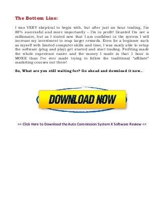 The Bottom Line:
I was VERY skeptical to begin with, but after just an hour trading, I’m
88% successful and more importantly – I’m in profit! Granted I’m not a
millionaire, but as I stated now that I am confident in the system I will
increase my investment to reap larger rewards. Even for a beginner such
as myself with limited computer skills and time, I was easily able to setup
the software (plug and play) get started and start trading. Profiting made
the whole experience easier and the money I made in that 1 hour is
MORE than I’ve ever made trying to follow the traditional “affiliate”
marketing courses out there!
So, What are you still waiting for? Go ahead and download it now..

>> Click Here to Download the Auto Commission System X Software Review <<

Tags: Auto Commission System X Review scam free download software members area reviews
system program login sign up binary options affiliate program course video members legit
videos doest it work worth get it now autocommissionsystemx.com real system course.

 