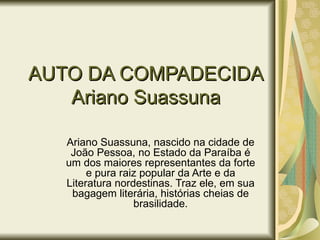 AUTO DA COMPADECIDA
   Ariano Suassuna

   Ariano Suassuna, nascido na cidade de
    João Pessoa, no Estado da Paraíba é
   um dos maiores representantes da forte
        e pura raiz popular da Arte e da
   Literatura nordestinas. Traz ele, em sua
    bagagem literária, histórias cheias de
                  brasilidade.
 