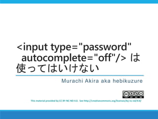 <input type="password"
autocomplete="off"/> は
使ってはいけない
Murachi Akira aka hebikuzure
This material provided by CC BY-NC-ND 4.0. See http://creativecommons.org/licenses/by-nc-nd/4.0/
 