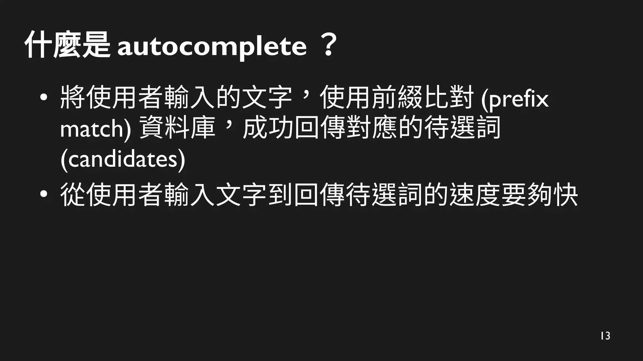 13
什麼是 autocomplete ？
●
將使用者輸入的文字，使用前綴比對 (prefix
match) 資料庫，成功回傳對應的待選詞
(candidates)
●
從使用者輸入文字到回傳待選詞的速度要夠快
 