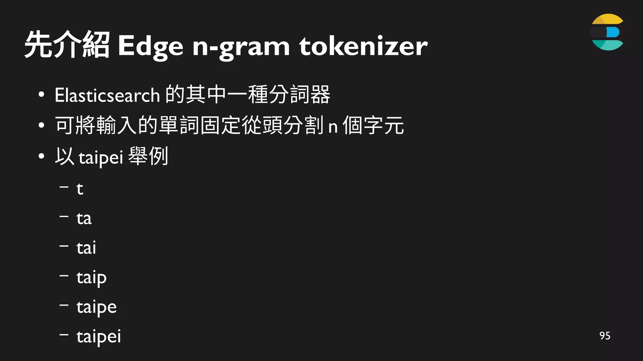 95
先介紹 Edge n-gram tokenizer
●
Elasticsearch 的其中一種分詞器
●
可將輸入的單詞固定從頭分割 n 個字元
●
以 taipei 舉例
– t
– ta
– tai
– taip
– taipe
– taipei
 