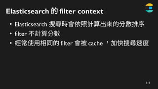 111
Elasticsearch 的 filter​context
●
Elasticsearch 搜尋時會依照計算出來的分數排序
●
filter 不計算分數
●
經常使用相同的 filter 會被 cache ，加快搜尋速度
 