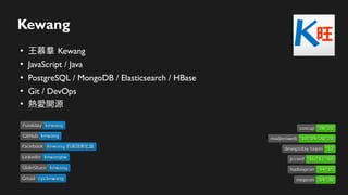 Kewang
●
王慕羣 Kewang
●
JavaScript / Java
●
PostgreSQL / MongoDB / Elasticsearch / HBase
●
Git / DevOps
●
熱愛開源
Linkedin
Linkedin kewangtw
kewangtw
SlideShare
SlideShare kewang
kewang
Gmail
Gmail cpckewang
cpckewang
Facebook
Facebook Kewang 的資訊進化論
Kewang 的資訊進化論
devopsday taipei
devopsday taipei '17
'17
hadoopcon
hadoopcon '14 '15
'14 '15
jcconf
jcconf '16 '17 '18
'16 '17 '18
GitHub
GitHub kewang
kewang
Funliday
Funliday kewang
kewang
mopcon
mopcon '14 '20
'14 '20
modernweb
modernweb '18 '19 '20 '21
'18 '19 '20 '21
coscup
coscup '20 '21
'20 '21
 